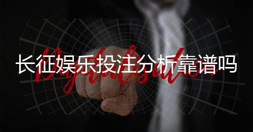 长征娱乐投注分析靠谱吗?资深玩家实测体验与避坑指南