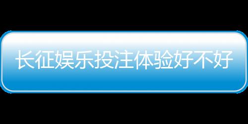 长征娱乐投注体验好不好?资深玩家分享真实测评与技巧