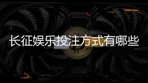 长征娱乐投注方式有哪些？详解主流玩法与操作技巧