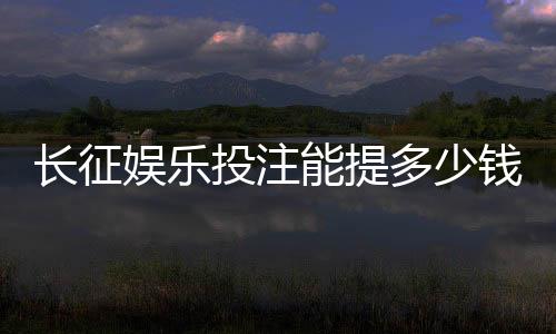 长征娱乐投注能提多少钱?揭秘平台提款规则与到账时间