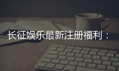 长征娱乐最新注册福利:新会员专享豪礼与首存优惠大放送
