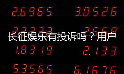 长征娱乐有投诉吗？用户真实反馈与投诉处理解析