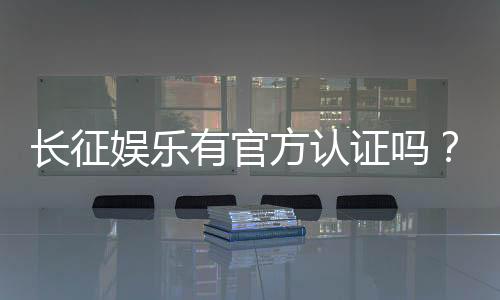 长征娱乐有官方认证吗?权威解答与安全认证指南
