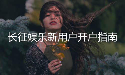 长征娱乐新用户开户指南:轻松注册享首存优惠与新手礼包