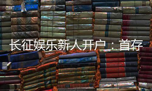 长征娱乐新人开户:首存福利与游戏攻略全解析