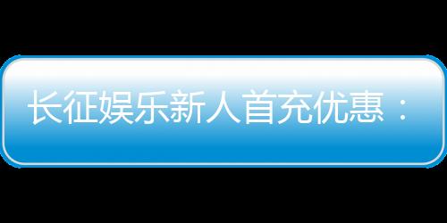 长征娱乐新人首充优惠:注册即享超值礼包与独家返利福利