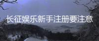 长征娱乐新手注册要注意什么？这些细节帮你避坑