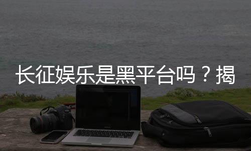 长征娱乐是黑平台吗?揭秘其真实运营内幕与玩家评价