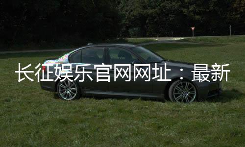长征娱乐官网网址:最新登录入口与游戏体验全攻略