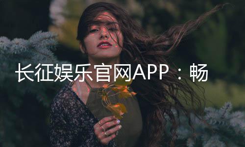 长征娱乐官网APP:畅享棋牌电游的顶级娱乐体验