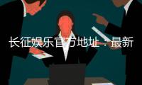 长征娱乐官方地址：最新登录入口与游戏体验全攻略