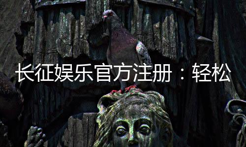 长征娱乐官方注册:轻松完成开户畅享顶级棋牌盛宴