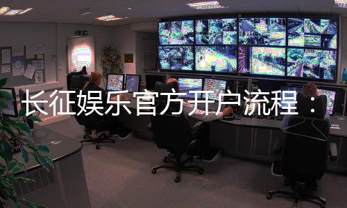 长征娱乐官方开户流程：3分钟完成注册的详细图文指南