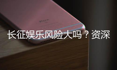 长征娱乐风险大吗?资深玩家解析其真实风险与应对策略