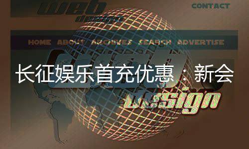 长征娱乐首充优惠:新会员专享高额返利与独家礼包