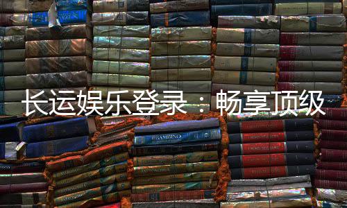 长运娱乐登录:畅享顶级棋牌游戏的豪华体验