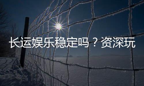 长运娱乐稳定吗?资深玩家解析平台安全性与游戏体验
