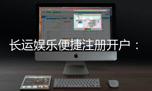 长运娱乐便捷注册开户:三步轻松完成畅享顶级棋牌体验