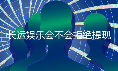 长运娱乐会不会拒绝提现?玩家实测提款到账经验分享