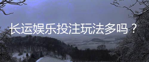 长运娱乐投注玩法多吗?深度解析平台特色与游戏选择