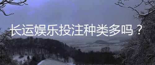 长运娱乐投注种类多吗?全面解析平台丰富玩法与特色