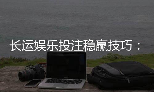 长运娱乐投注稳赢技巧:资深玩家揭秘高胜率实战策略