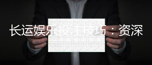 长运娱乐投注技巧:资深玩家分享稳赢策略与实战心得