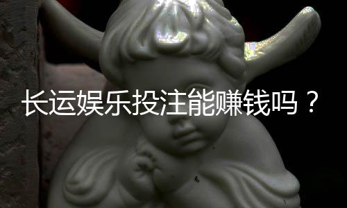 长运娱乐投注能赚钱吗?揭秘真实盈利模式与实战技巧