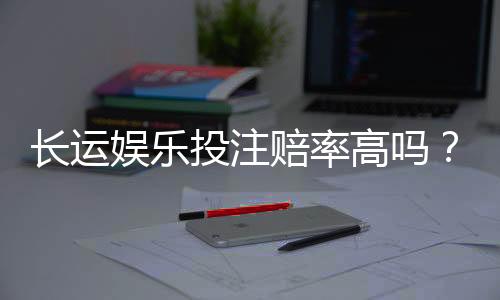长运娱乐投注赔率高吗?资深玩家揭秘高赔率实战技巧