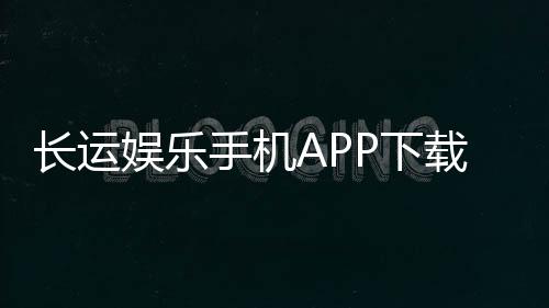 长运娱乐手机APP下载:畅享棋牌电游的便捷新体验