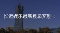 长运娱乐最新登录奖励：新会员首存礼金翻倍送