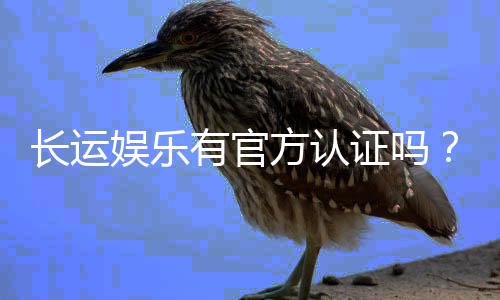 长运娱乐有官方认证吗？权威平台资质解析与安全指南