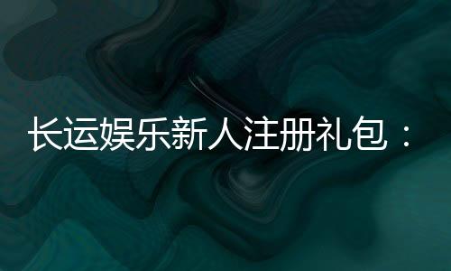 长运娱乐新人注册礼包:首存即送豪礼畅享棋牌电游盛宴