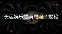 长运娱乐是骗局吗？揭秘其真实性与玩家体验