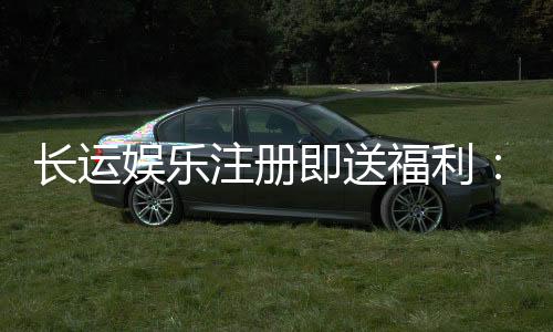 长运娱乐注册即送福利:新会员专享豪礼首存加赠1888