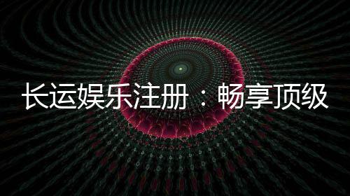 长运娱乐注册:畅享顶级棋牌电游的尊贵体验