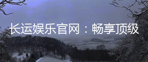 长运娱乐官网:畅享顶级棋牌电游的豪华体验