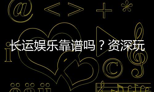 长运娱乐靠谱吗?资深玩家亲测体验与防坑指南