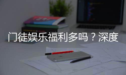 门徒娱乐福利多吗?深度解析其优惠活动与玩家福利
