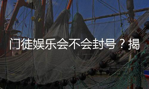 门徒娱乐会不会封号？揭秘账号安全与防封技巧
