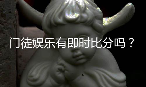 门徒娱乐有即时比分吗?一文详解比分查询与赛事动态