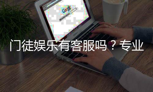 门徒娱乐有客服吗?专业客服团队与高效服务解析