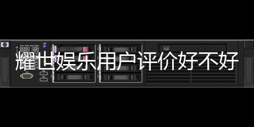 耀世娱乐用户评价好不好?真实玩家体验分享与深度解析