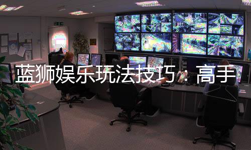 蓝狮娱乐玩法技巧:高手实战经验与必胜策略分享