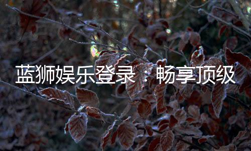蓝狮娱乐登录:畅享顶级棋牌游戏的豪华体验