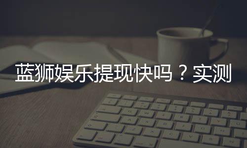 蓝狮娱乐提现快吗?实测到账速度与提现技巧分享