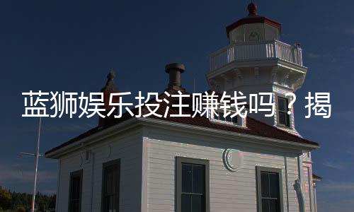 蓝狮娱乐投注赚钱吗?揭秘稳定盈利的实战技巧与风险规避