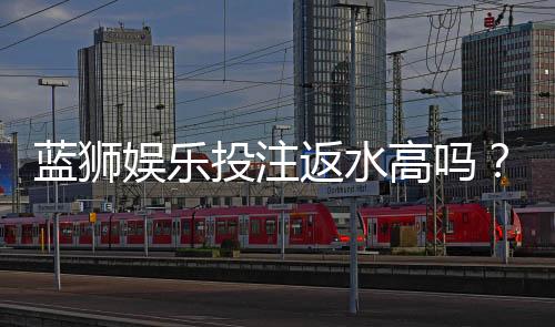 蓝狮娱乐投注返水高吗?揭秘高返水福利与实战技巧