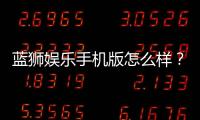 蓝狮娱乐手机版怎么样？资深玩家带你全面评测体验