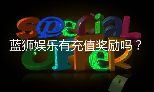蓝狮娱乐有充值奖励吗?揭秘最新充值优惠与福利详情